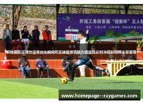 解锁国际足球友谊赛高光瞬间尽览绿茵激情魅力盛宴风云对决精彩回顾全景呈现