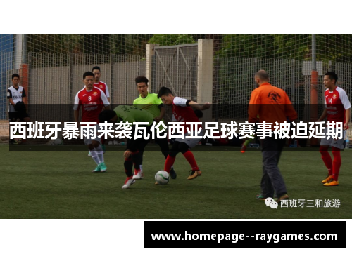 西班牙暴雨来袭瓦伦西亚足球赛事被迫延期 西班牙暴雨来袭瓦伦西亚足球赛事被迫延期