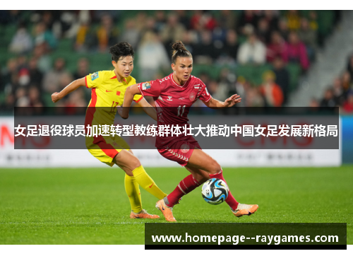 女足退役球员加速转型教练群体壮大推动中国女足发展新格局