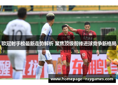 欧冠射手榜最新走势解析 聚焦顶级前锋进球竞争新格局